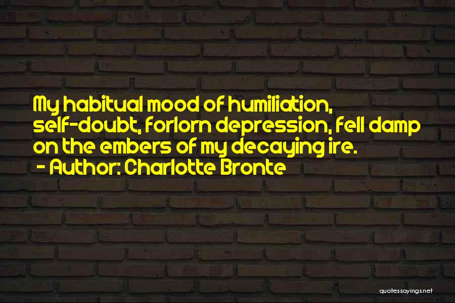 Charlotte Bronte Quotes: My Habitual Mood Of Humiliation, Self-doubt, Forlorn Depression, Fell Damp On The Embers Of My Decaying Ire.