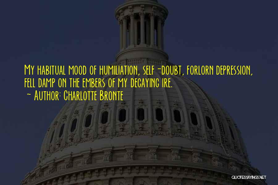 Charlotte Bronte Quotes: My Habitual Mood Of Humiliation, Self-doubt, Forlorn Depression, Fell Damp On The Embers Of My Decaying Ire.