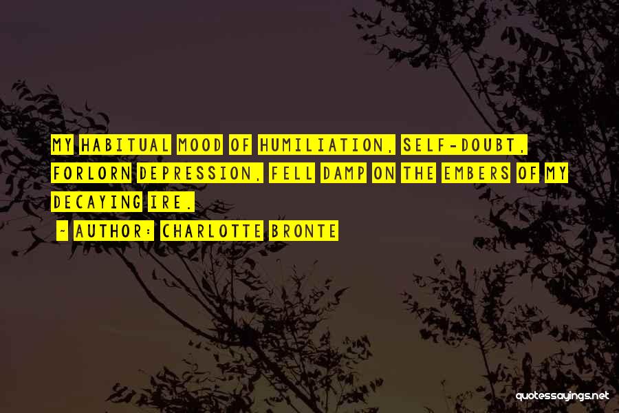 Charlotte Bronte Quotes: My Habitual Mood Of Humiliation, Self-doubt, Forlorn Depression, Fell Damp On The Embers Of My Decaying Ire.