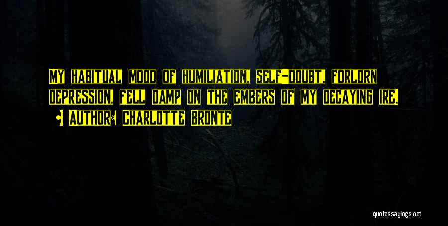 Charlotte Bronte Quotes: My Habitual Mood Of Humiliation, Self-doubt, Forlorn Depression, Fell Damp On The Embers Of My Decaying Ire.