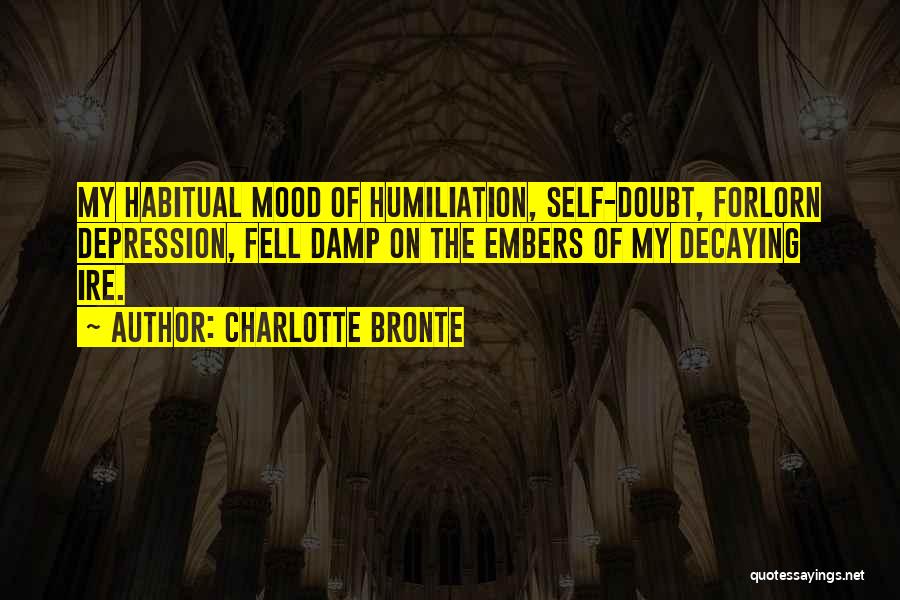 Charlotte Bronte Quotes: My Habitual Mood Of Humiliation, Self-doubt, Forlorn Depression, Fell Damp On The Embers Of My Decaying Ire.