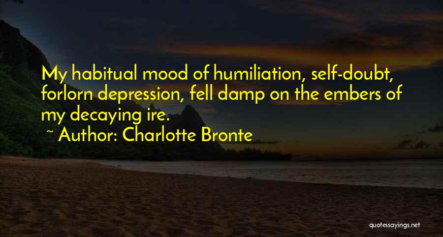 Charlotte Bronte Quotes: My Habitual Mood Of Humiliation, Self-doubt, Forlorn Depression, Fell Damp On The Embers Of My Decaying Ire.