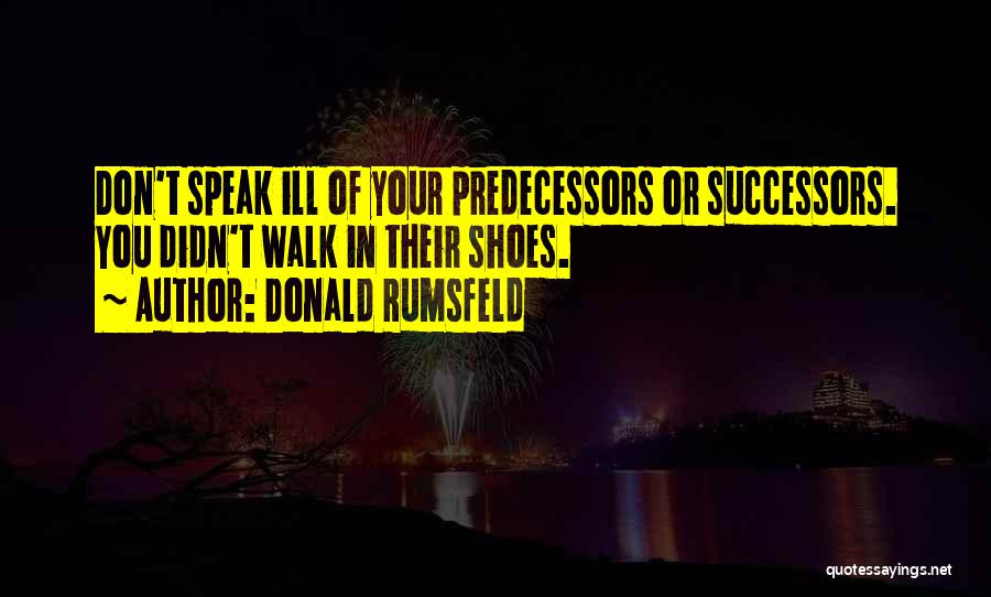 Donald Rumsfeld Quotes: Don't Speak Ill Of Your Predecessors Or Successors. You Didn't Walk In Their Shoes.