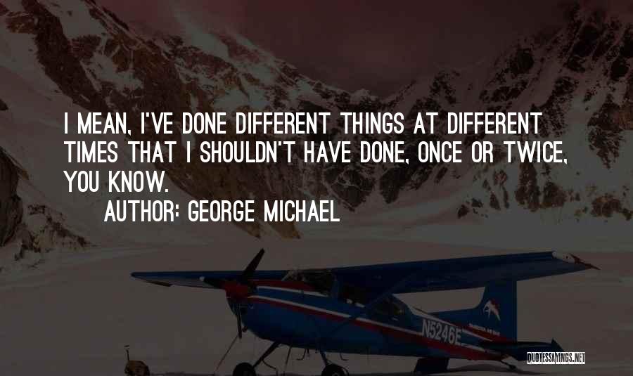 George Michael Quotes: I Mean, I've Done Different Things At Different Times That I Shouldn't Have Done, Once Or Twice, You Know.