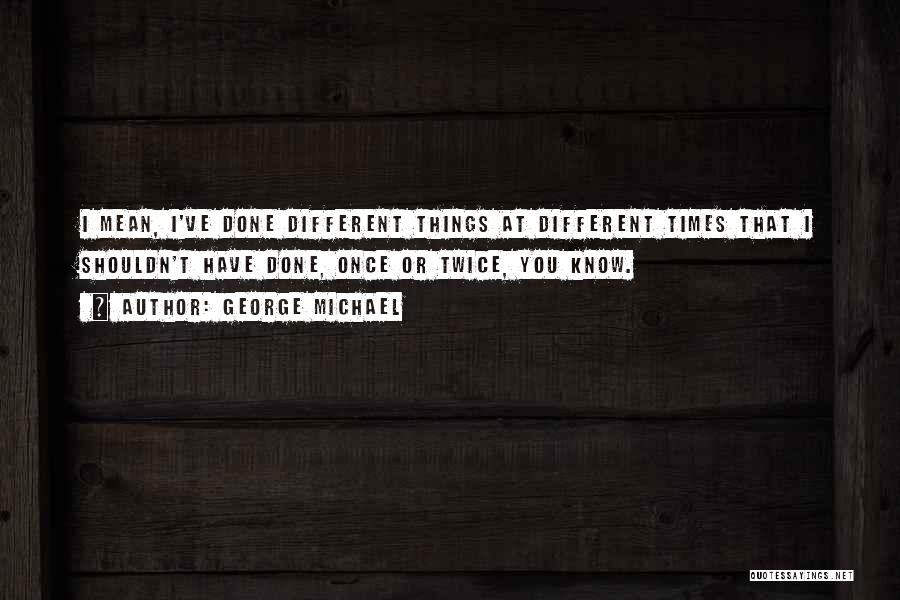 George Michael Quotes: I Mean, I've Done Different Things At Different Times That I Shouldn't Have Done, Once Or Twice, You Know.