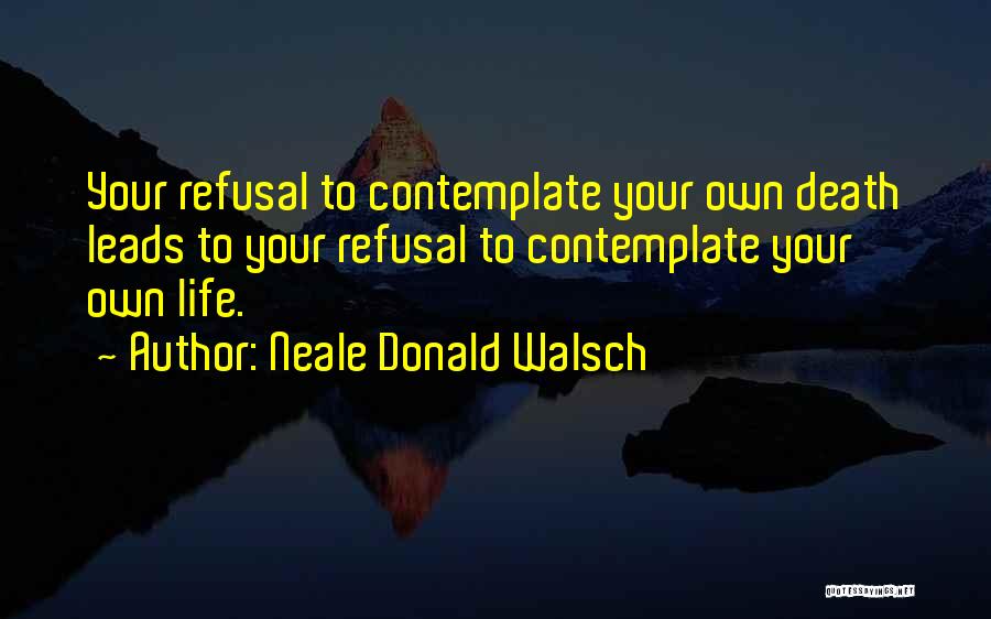 Neale Donald Walsch Quotes: Your Refusal To Contemplate Your Own Death Leads To Your Refusal To Contemplate Your Own Life.