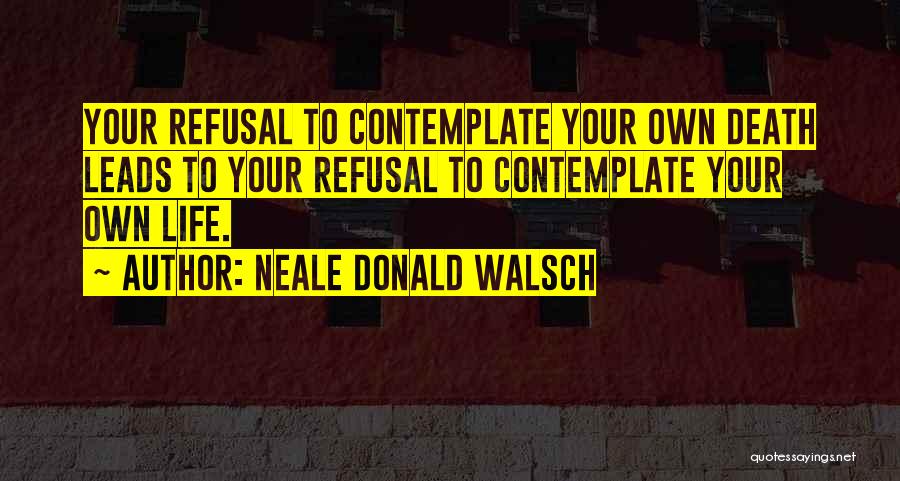 Neale Donald Walsch Quotes: Your Refusal To Contemplate Your Own Death Leads To Your Refusal To Contemplate Your Own Life.
