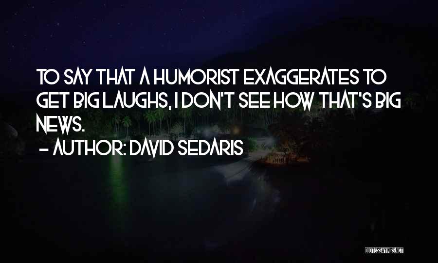 David Sedaris Quotes: To Say That A Humorist Exaggerates To Get Big Laughs, I Don't See How That's Big News.