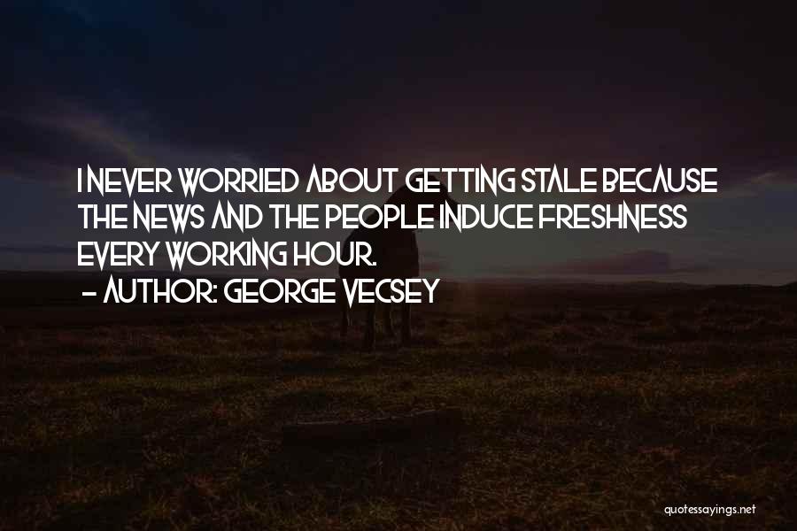 George Vecsey Quotes: I Never Worried About Getting Stale Because The News And The People Induce Freshness Every Working Hour.