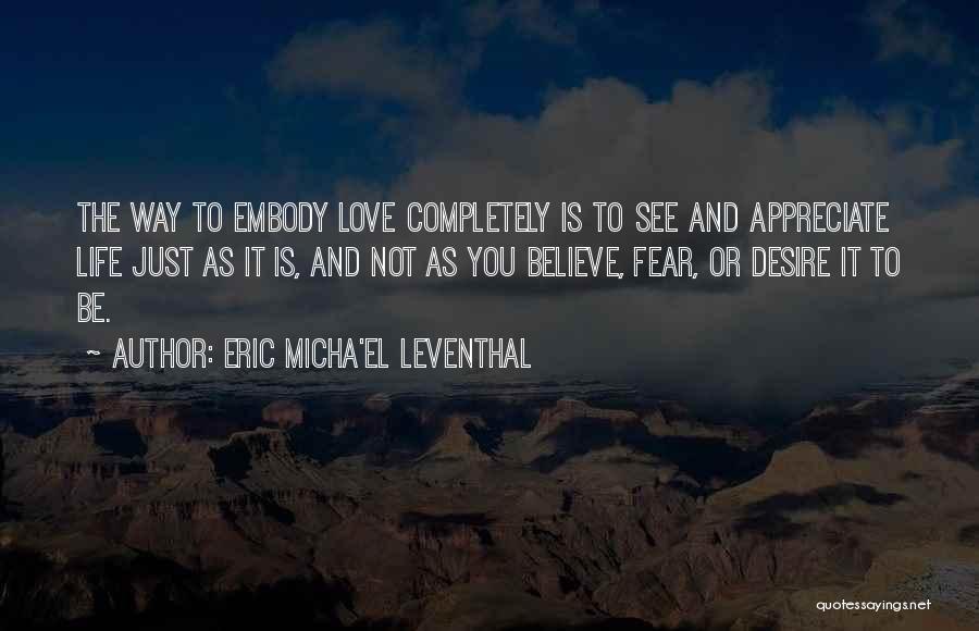 Eric Micha'el Leventhal Quotes: The Way To Embody Love Completely Is To See And Appreciate Life Just As It Is, And Not As You