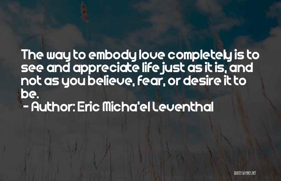 Eric Micha'el Leventhal Quotes: The Way To Embody Love Completely Is To See And Appreciate Life Just As It Is, And Not As You