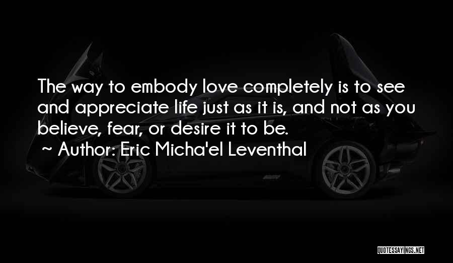 Eric Micha'el Leventhal Quotes: The Way To Embody Love Completely Is To See And Appreciate Life Just As It Is, And Not As You