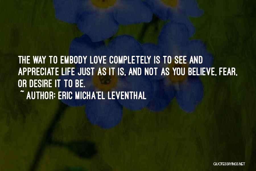 Eric Micha'el Leventhal Quotes: The Way To Embody Love Completely Is To See And Appreciate Life Just As It Is, And Not As You