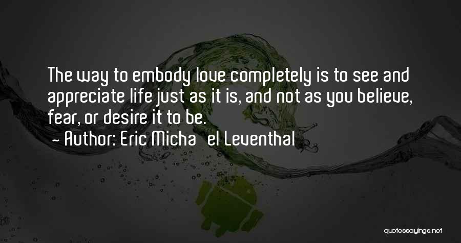 Eric Micha'el Leventhal Quotes: The Way To Embody Love Completely Is To See And Appreciate Life Just As It Is, And Not As You