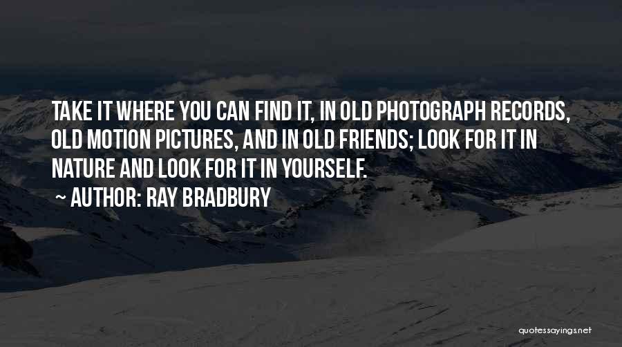 Ray Bradbury Quotes: Take It Where You Can Find It, In Old Photograph Records, Old Motion Pictures, And In Old Friends; Look For