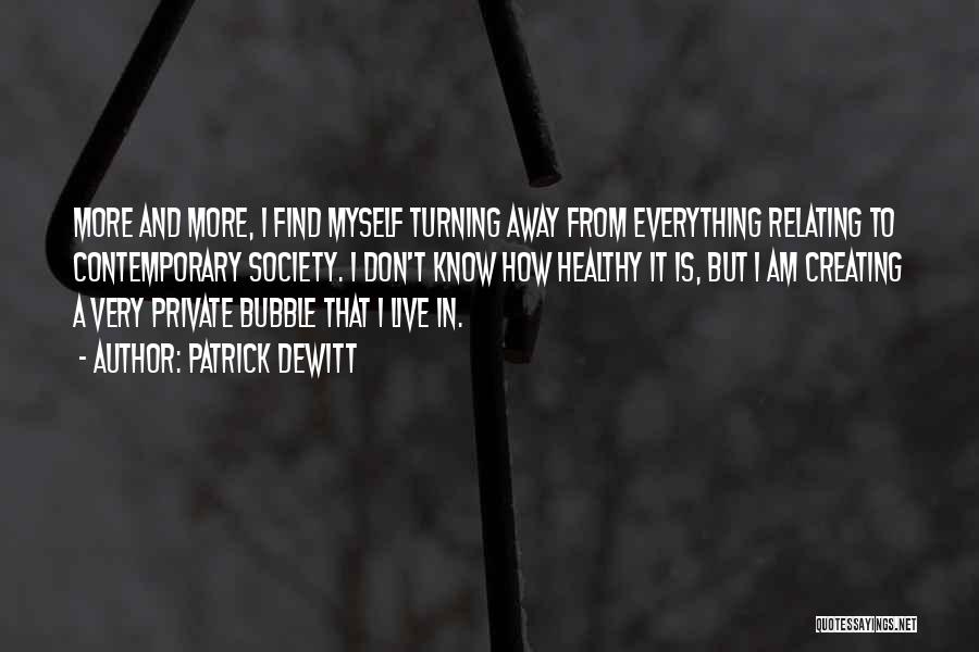 Patrick DeWitt Quotes: More And More, I Find Myself Turning Away From Everything Relating To Contemporary Society. I Don't Know How Healthy It
