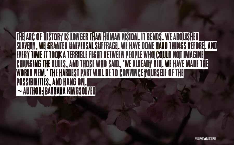 Barbara Kingsolver Quotes: The Arc Of History Is Longer Than Human Vision. It Bends. We Abolished Slavery, We Granted Universal Suffrage. We Have
