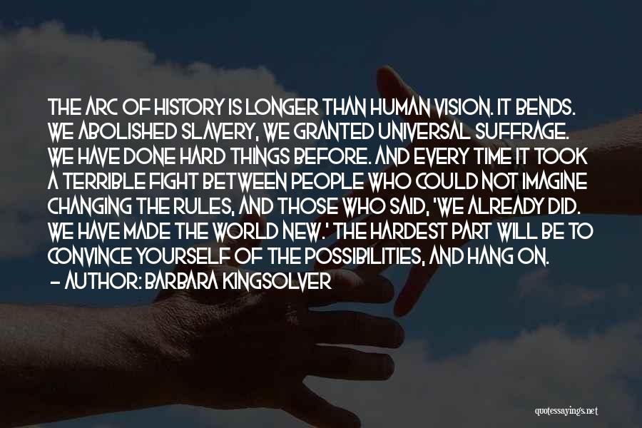 Barbara Kingsolver Quotes: The Arc Of History Is Longer Than Human Vision. It Bends. We Abolished Slavery, We Granted Universal Suffrage. We Have