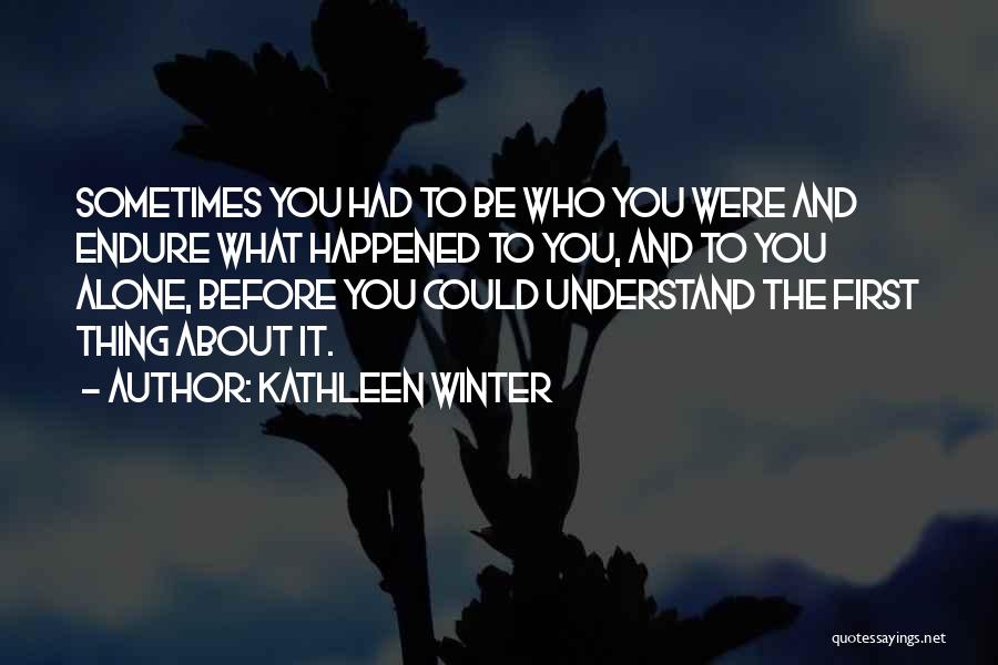Kathleen Winter Quotes: Sometimes You Had To Be Who You Were And Endure What Happened To You, And To You Alone, Before You