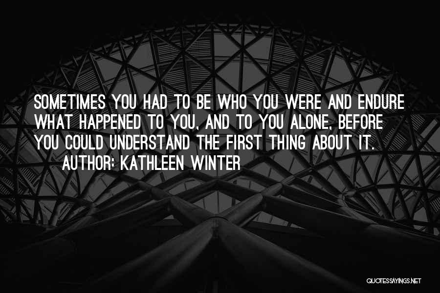 Kathleen Winter Quotes: Sometimes You Had To Be Who You Were And Endure What Happened To You, And To You Alone, Before You