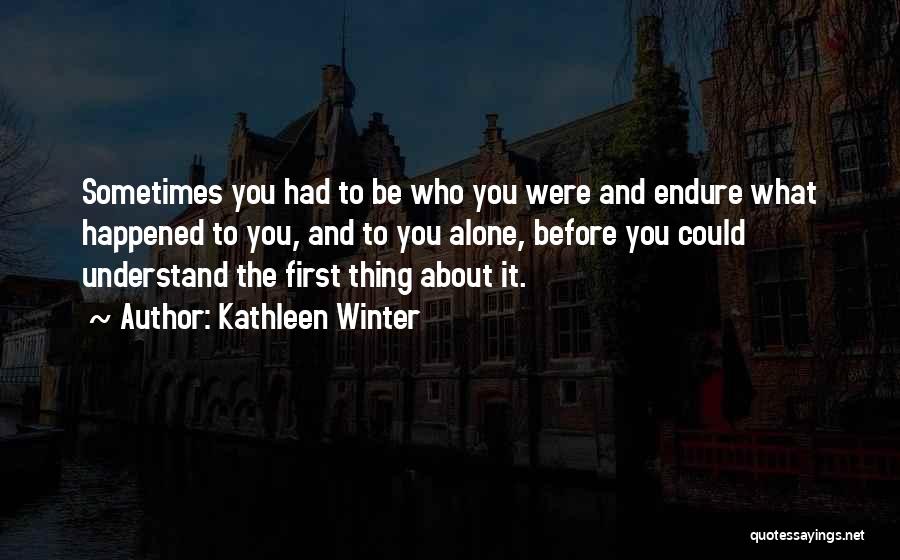 Kathleen Winter Quotes: Sometimes You Had To Be Who You Were And Endure What Happened To You, And To You Alone, Before You