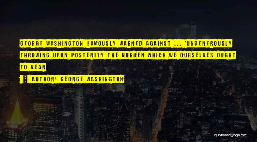 George Washington Quotes: George Washington Famously Warned Against ... 'ungenerously Throwing Upon Posterity The Burden Which We Ourselves Ought To Bear