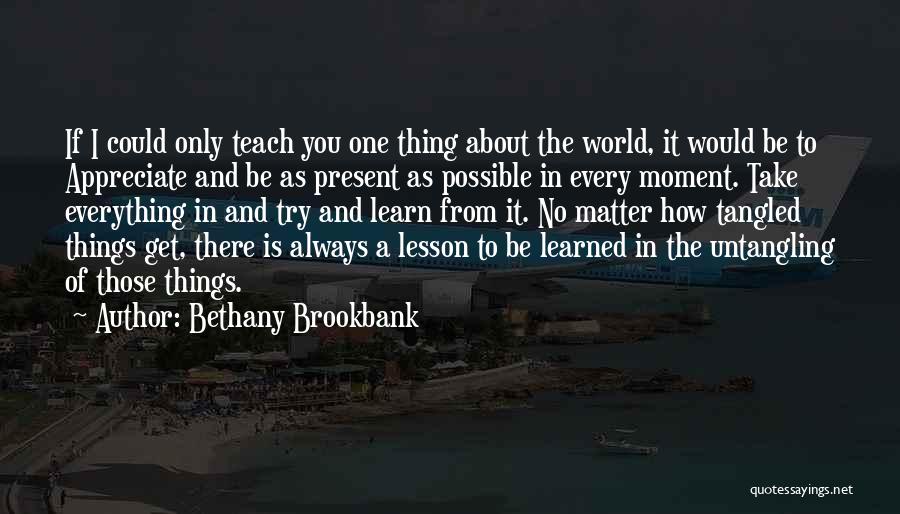 Bethany Brookbank Quotes: If I Could Only Teach You One Thing About The World, It Would Be To Appreciate And Be As Present