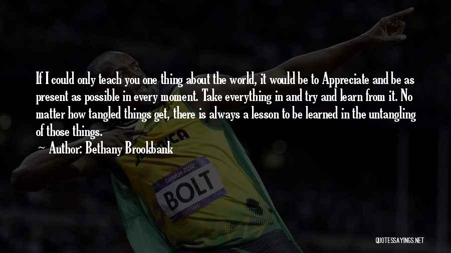 Bethany Brookbank Quotes: If I Could Only Teach You One Thing About The World, It Would Be To Appreciate And Be As Present