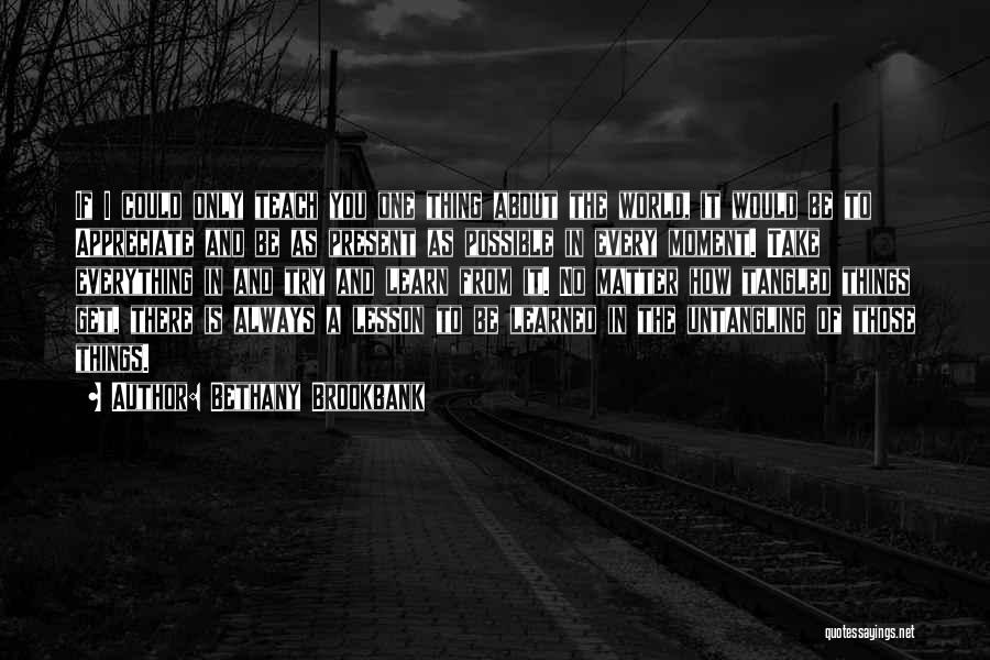 Bethany Brookbank Quotes: If I Could Only Teach You One Thing About The World, It Would Be To Appreciate And Be As Present