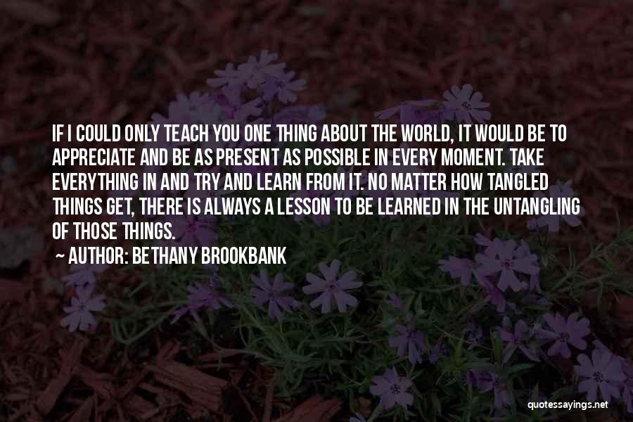 Bethany Brookbank Quotes: If I Could Only Teach You One Thing About The World, It Would Be To Appreciate And Be As Present