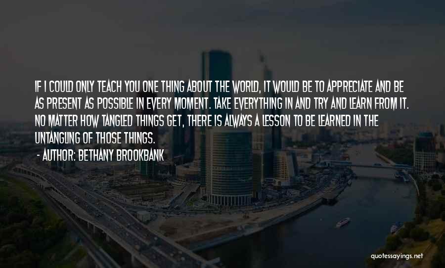 Bethany Brookbank Quotes: If I Could Only Teach You One Thing About The World, It Would Be To Appreciate And Be As Present