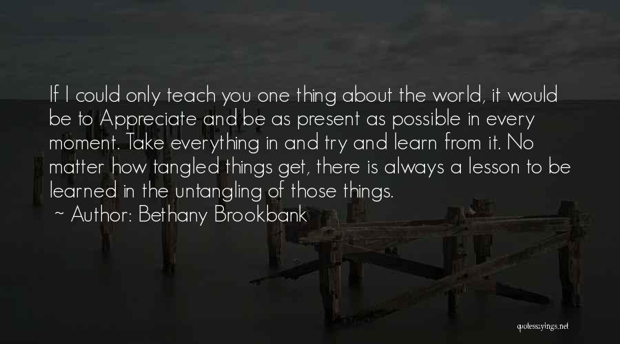 Bethany Brookbank Quotes: If I Could Only Teach You One Thing About The World, It Would Be To Appreciate And Be As Present