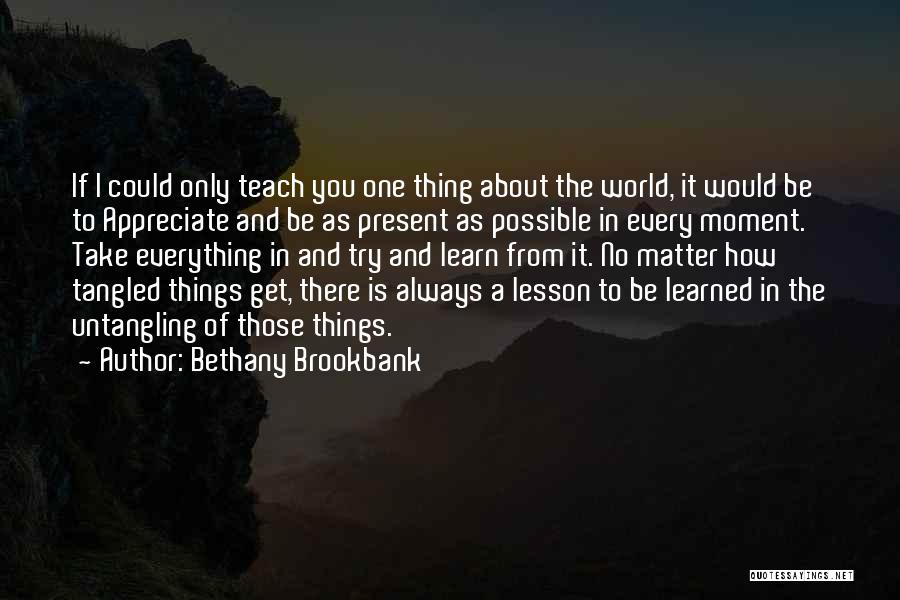 Bethany Brookbank Quotes: If I Could Only Teach You One Thing About The World, It Would Be To Appreciate And Be As Present