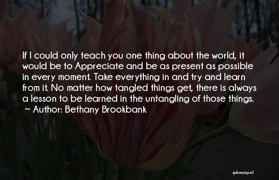 Bethany Brookbank Quotes: If I Could Only Teach You One Thing About The World, It Would Be To Appreciate And Be As Present