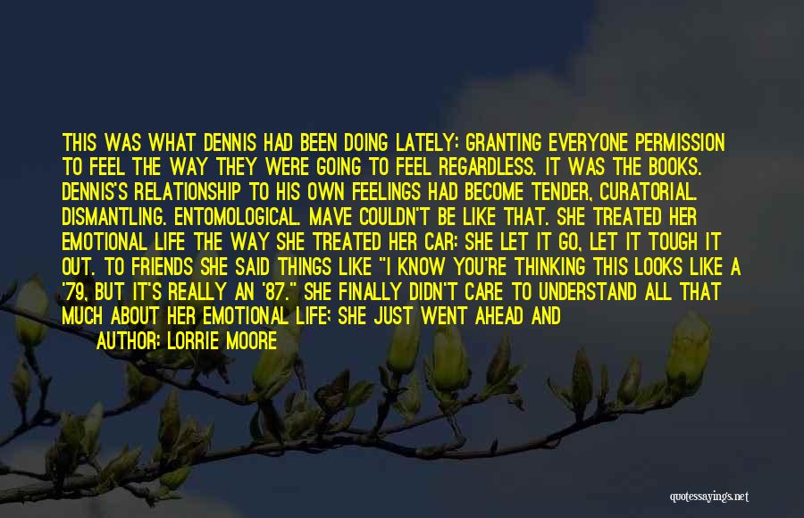 Lorrie Moore Quotes: This Was What Dennis Had Been Doing Lately: Granting Everyone Permission To Feel The Way They Were Going To Feel