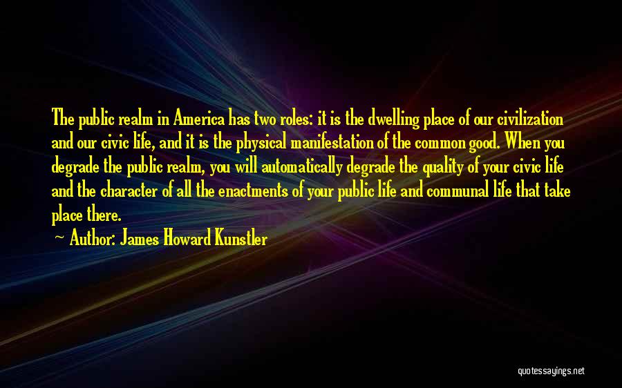 James Howard Kunstler Quotes: The Public Realm In America Has Two Roles: It Is The Dwelling Place Of Our Civilization And Our Civic Life,