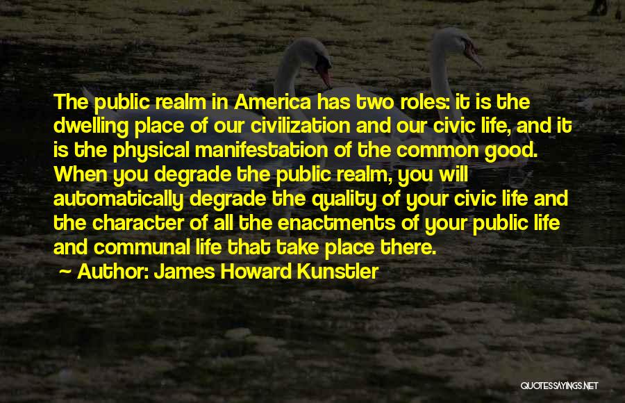 James Howard Kunstler Quotes: The Public Realm In America Has Two Roles: It Is The Dwelling Place Of Our Civilization And Our Civic Life,