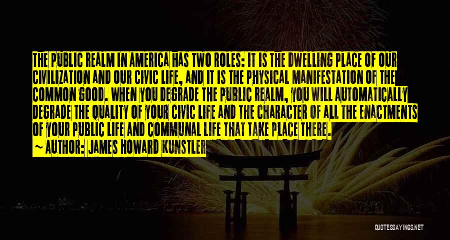 James Howard Kunstler Quotes: The Public Realm In America Has Two Roles: It Is The Dwelling Place Of Our Civilization And Our Civic Life,