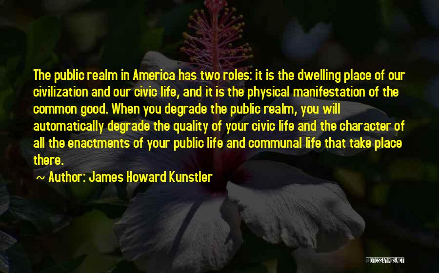 James Howard Kunstler Quotes: The Public Realm In America Has Two Roles: It Is The Dwelling Place Of Our Civilization And Our Civic Life,