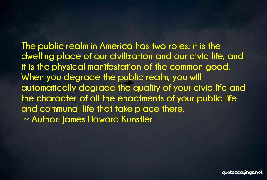 James Howard Kunstler Quotes: The Public Realm In America Has Two Roles: It Is The Dwelling Place Of Our Civilization And Our Civic Life,
