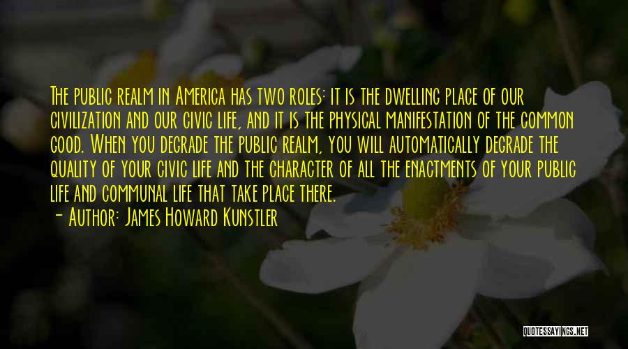 James Howard Kunstler Quotes: The Public Realm In America Has Two Roles: It Is The Dwelling Place Of Our Civilization And Our Civic Life,