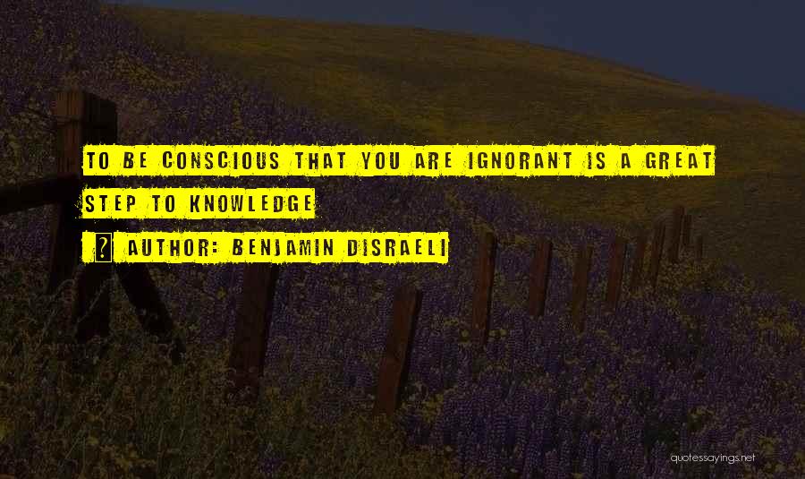 Benjamin Disraeli Quotes: To Be Conscious That You Are Ignorant Is A Great Step To Knowledge