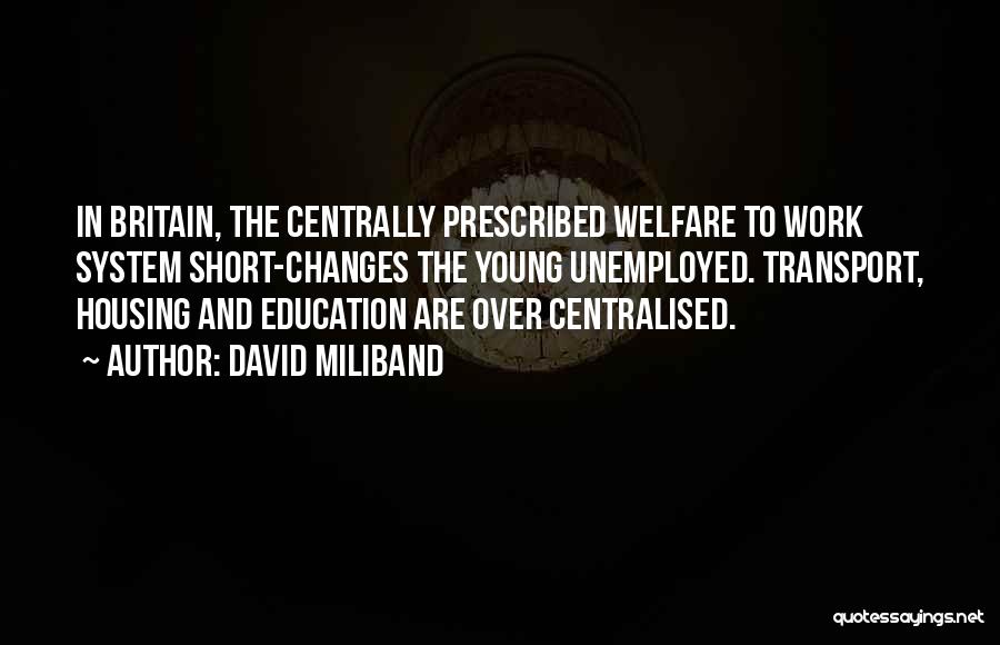 David Miliband Quotes: In Britain, The Centrally Prescribed Welfare To Work System Short-changes The Young Unemployed. Transport, Housing And Education Are Over Centralised.