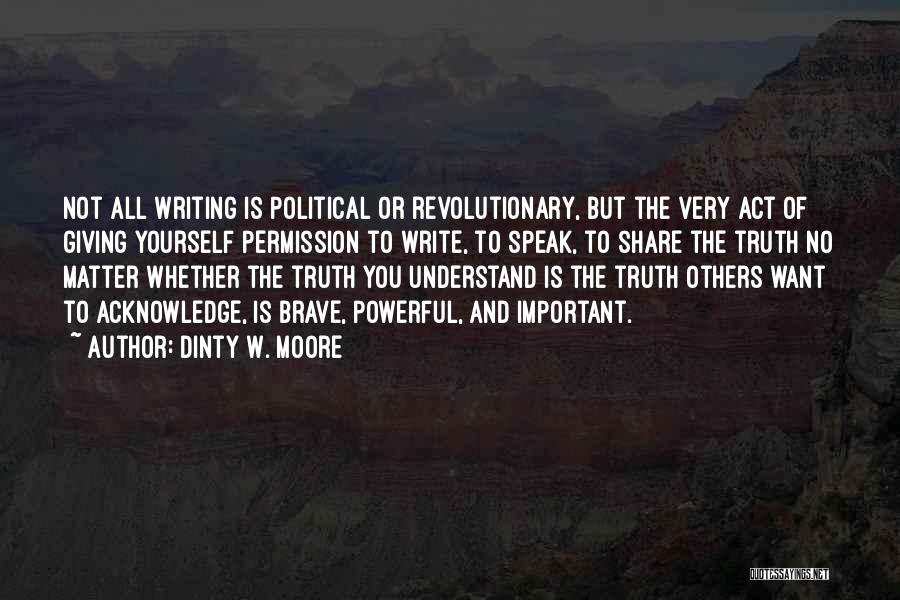 Dinty W. Moore Quotes: Not All Writing Is Political Or Revolutionary, But The Very Act Of Giving Yourself Permission To Write, To Speak, To