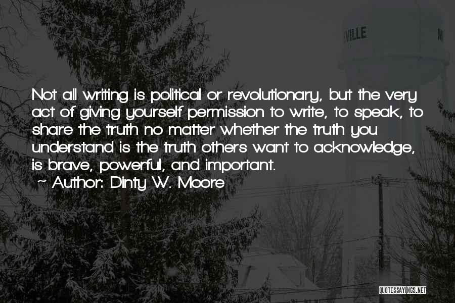 Dinty W. Moore Quotes: Not All Writing Is Political Or Revolutionary, But The Very Act Of Giving Yourself Permission To Write, To Speak, To