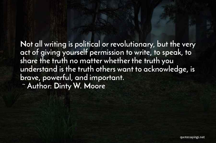 Dinty W. Moore Quotes: Not All Writing Is Political Or Revolutionary, But The Very Act Of Giving Yourself Permission To Write, To Speak, To