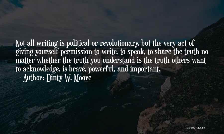 Dinty W. Moore Quotes: Not All Writing Is Political Or Revolutionary, But The Very Act Of Giving Yourself Permission To Write, To Speak, To
