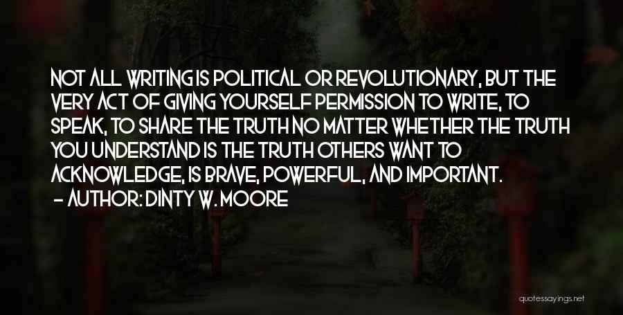 Dinty W. Moore Quotes: Not All Writing Is Political Or Revolutionary, But The Very Act Of Giving Yourself Permission To Write, To Speak, To