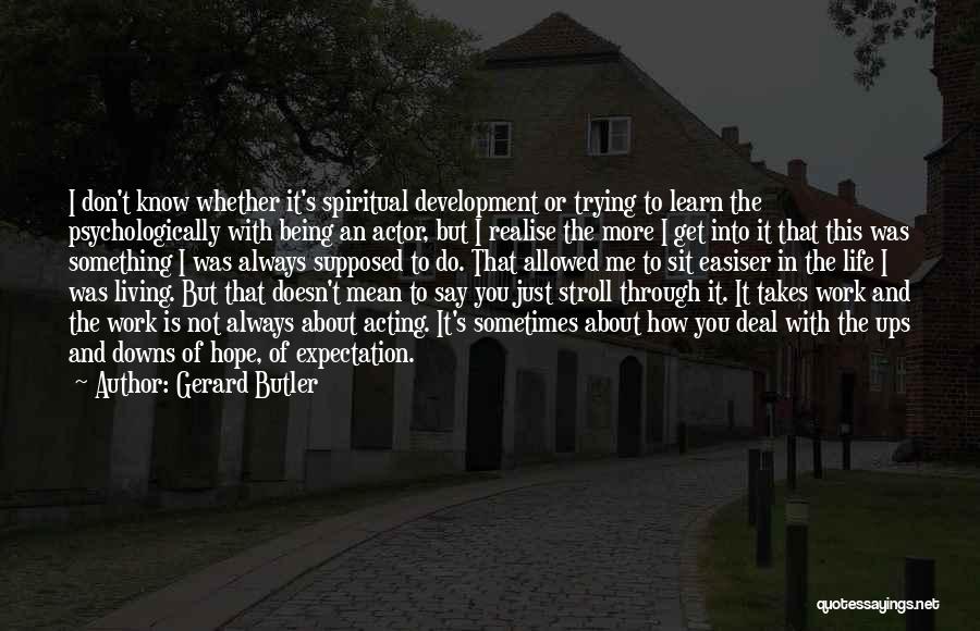 Gerard Butler Quotes: I Don't Know Whether It's Spiritual Development Or Trying To Learn The Psychologically With Being An Actor, But I Realise