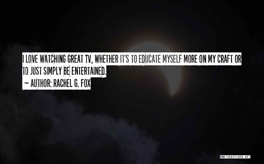 Rachel G. Fox Quotes: I Love Watching Great Tv, Whether It's To Educate Myself More On My Craft Or To Just Simply Be Entertained.